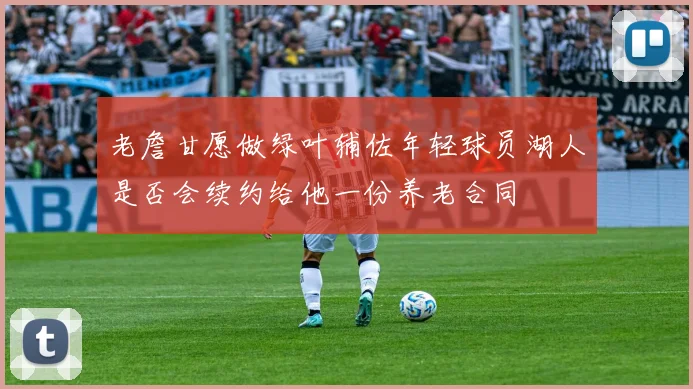 老詹甘愿做绿叶辅佐年轻球员湖人是否会续约给他一份养老合同