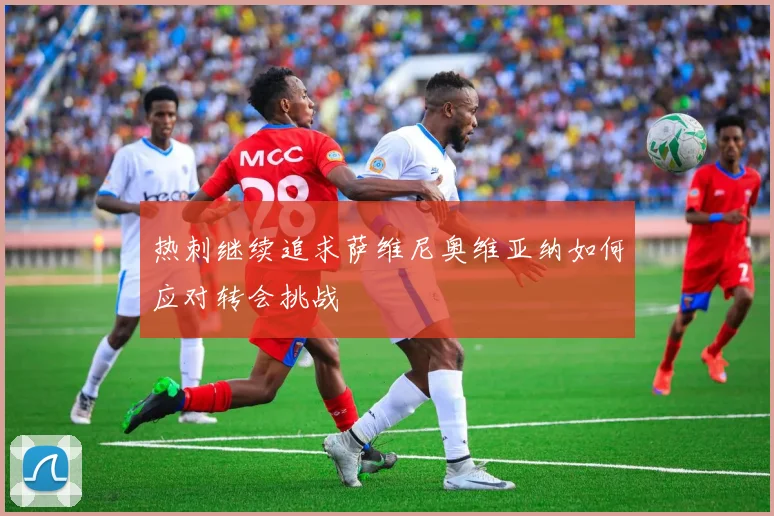 热刺继续追求萨维尼奥维亚纳如何应对转会挑战