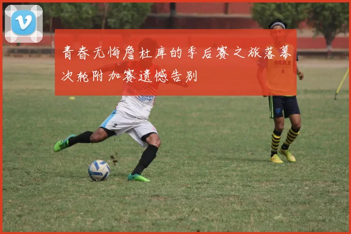 青春无悔詹杜库的季后赛之旅落幕次轮附加赛遗憾告别