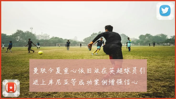曼联今夏重心依旧放在英超球员引进上库尼亚等成功案例增强信心