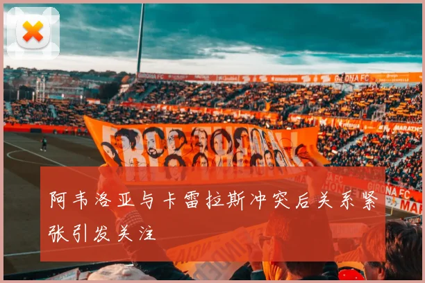 阿韦洛亚与卡雷拉斯冲突后关系紧张引发关注