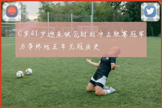 C罗41岁迎来破荒时刻冲击联赛冠军力争终结五年无冠历史
