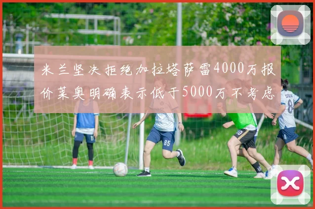 米兰坚决拒绝加拉塔萨雷4000万报价莱奥明确表示低于5000万不考虑交易