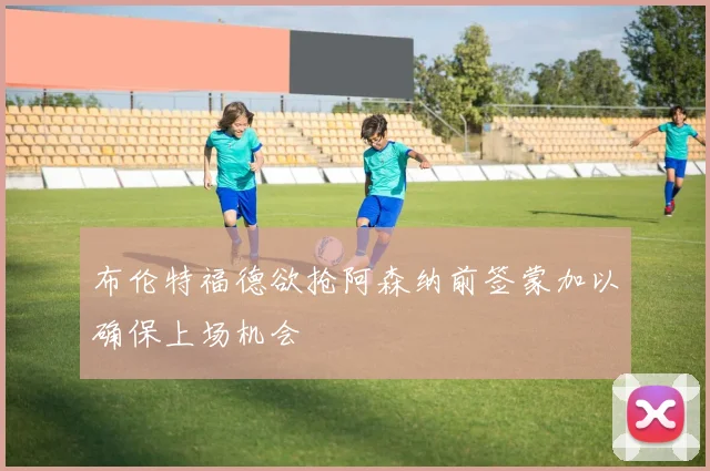 布伦特福德欲抢阿森纳前签蒙加以确保上场机会
