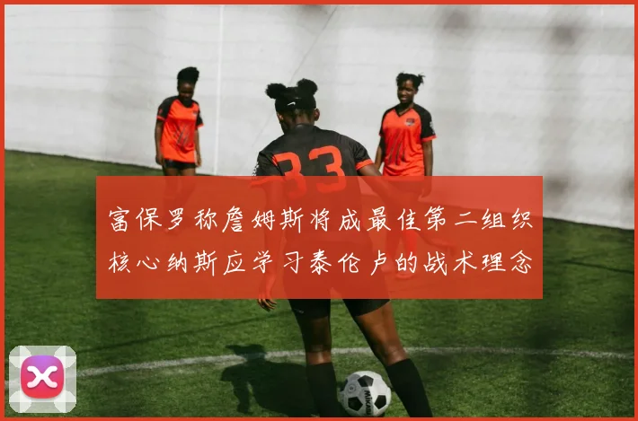 富保罗称詹姆斯将成最佳第二组织核心纳斯应学习泰伦卢的战术理念