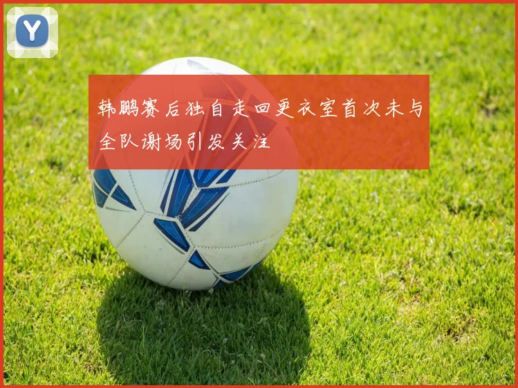 韩鹏赛后独自走回更衣室首次未与全队谢场引发关注