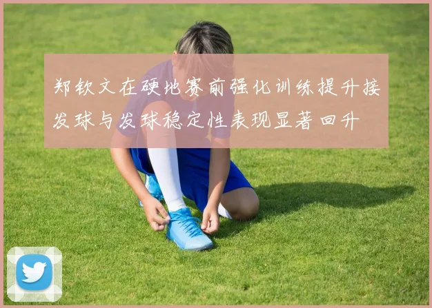 郑钦文在硬地赛前强化训练提升接发球与发球稳定性表现显著回升